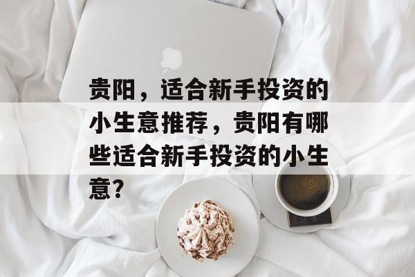贵阳,适合新手投资的小生意推荐,贵阳有哪些适合新手投资的小生意? 贵阳,适合新手投资的小生意推荐,贵阳有哪些适合新手投资的小生意?