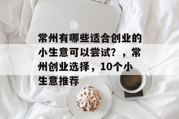 常州有哪些适合创业的小生意可以尝试?,常州创业选择,10个小生意推荐 常州有哪些适合创业的小生意可以尝试?,常州创业选择,10个小生意推荐