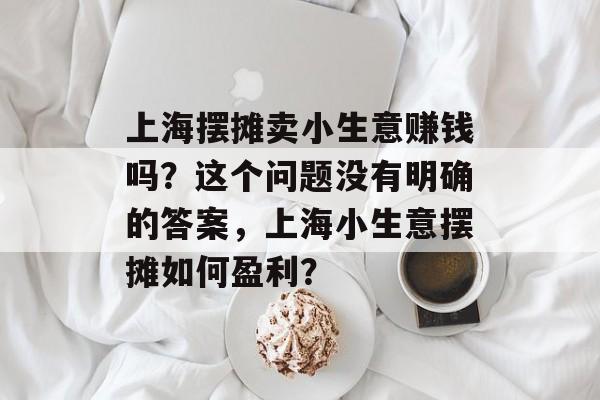 上海摆摊卖小生意赚钱吗?这个问题没有明确的答案,上海小生意摆摊如何盈利? 上海摆摊卖小生意赚钱吗?这个问题没有明确的答案,上海小生意摆摊如何盈利?