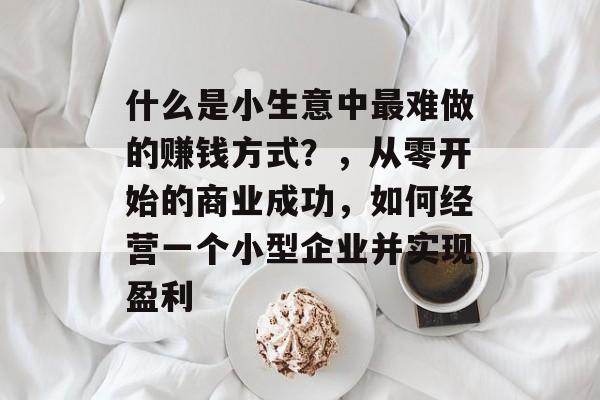 什么是小生意中最难做的赚钱方式?,从零开始的商业成功,如何经营一个小型企业并实现盈利 什么是小生意中最难做的赚钱方式?,从零开始的商业成功,如何经营一个小型企业并实现盈利
