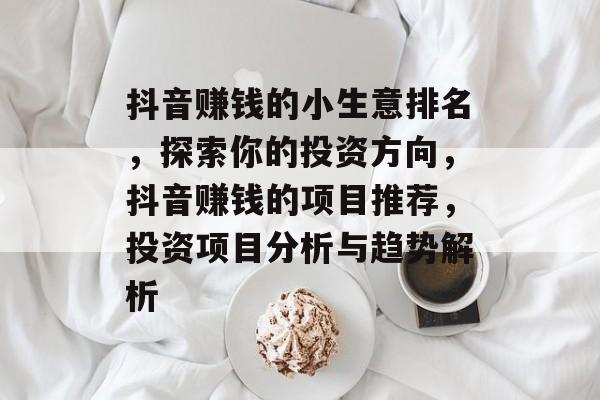 抖音赚钱的小生意排名,探索你的投资方向,抖音赚钱的项目推荐,投资项目分析与趋势解析 抖音赚钱的小生意排名,探索你的投资方向,抖音赚钱的项目推荐,投资项目分析与趋势解析