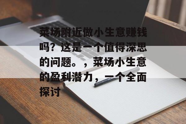 菜场附近做小生意赚钱吗?这是一个值得深思的问题。,菜场小生意的盈利潜力,一个全面探讨 菜场附近做小生意赚钱吗?这是一个值得深思的问题。,菜场小生意的盈利潜力,一个全面探讨