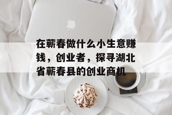 在蕲春做什么小生意赚钱,创业者,探寻湖北省蕲春县的创业商机 在蕲春做什么小生意赚钱,创业者,探寻湖北省蕲春县的创业商机
