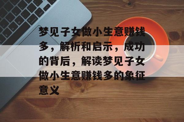 梦见子女做小生意赚钱多,解析和启示,成功的背后,解读梦见子女做小生意赚钱多的象征意义 梦见子女做小生意赚钱多,解析和启示,成功的背后,解读梦见子女做小生意赚钱多的象征意义