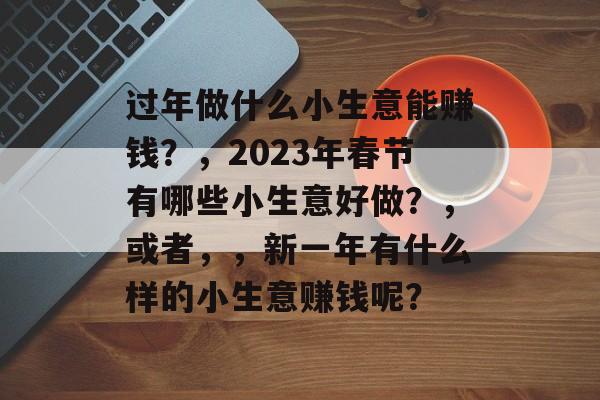 过年做什么小生意能赚钱?,2023年春节有哪些小生意好做?,或者,,新一年有什么样的小生意赚钱呢? 过年做什么小生意能赚钱?,2023年春节有哪些小生意好做?,或者,,新一年有什么样的小生意赚钱呢?