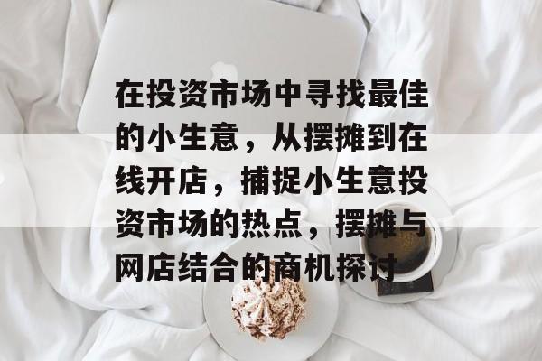 在投资市场中寻找最佳的小生意,从摆摊到在线开店,捕捉小生意投资市场的热点,摆摊与网店结合的商机探讨 在投资市场中寻找最佳的小生意,从摆摊到在线开店,捕捉小生意投资市场的热点,摆摊与网店结合的商机探讨