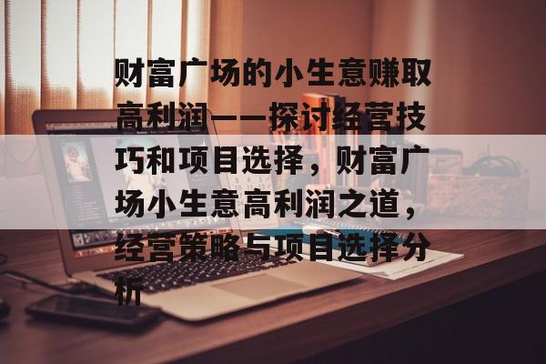 财富广场的小生意赚取高利润——探讨经营技巧和项目选择,财富广场小生意高利润之道,经营策略与项目选择分析 财富广场的小生意赚取高利润——探讨经营技巧和项目选择,财富广场小生意高利润之道,经营策略与项目选择分析