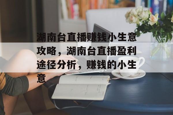 湖南台直播赚钱小生意攻略,湖南台直播盈利途径分析,赚钱的小生意 湖南台直播赚钱小生意攻略,湖南台直播盈利途径分析,赚钱的小生意