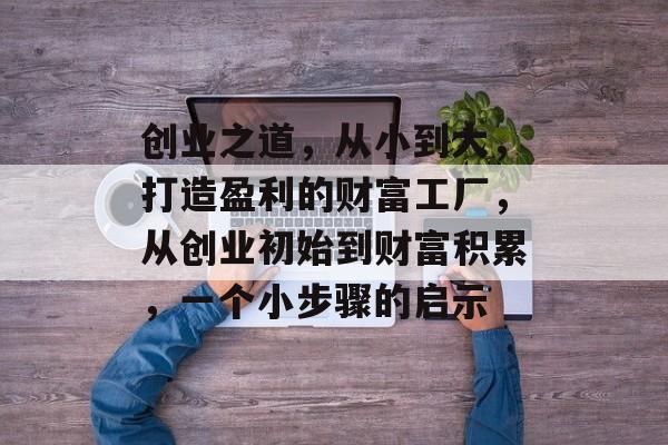 创业之道,从小到大,打造盈利的财富工厂,从创业初始到财富积累,一个小步骤的启示 创业之道,从小到大,打造盈利的财富工厂,从创业初始到财富积累,一个小步骤的启示