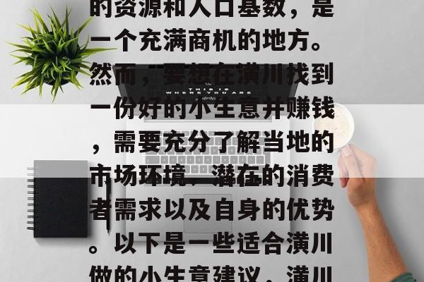 潢川作为豫东地区的重要城市之一,拥有丰富的资源和人口基数,是一个充满商机的地方。然而,要想在潢川找到一份好的小生意并赚钱,需要充分了解当地的市场环境、潜在的消费者需求以及自身的优势。以下是一些适合潢川做的小生意建议,潢川创业宝典,如何找寻商机与实现盈利 潢川作为豫东地区的重要城市之一,拥有丰富的资源和人口基数,是一个充满商机的地方。然而,要想在潢川找到一份好的小生意并赚钱,需要充分了解当地的市场环境、潜在的消费者需求以及自身的优势。以下是一些适合潢川做的小生意建议,潢川创业宝典,如何找寻商机与实现盈利