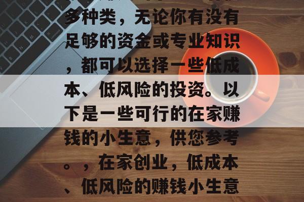 在家赚钱的小生意有很多种类,无论你有没有足够的资金或专业知识,都可以选择一些低成本、低风险的投资。以下是一些可行的在家赚钱的小生意,供您参考。,在家创业,低成本、低风险的赚钱小生意推荐 在家赚钱的小生意有很多种类,无论你有没有足够的资金或专业知识,都可以选择一些低成本、低风险的投资。以下是一些可行的在家赚钱的小生意,供您参考。,在家创业,低成本、低风险的赚钱小生意推荐