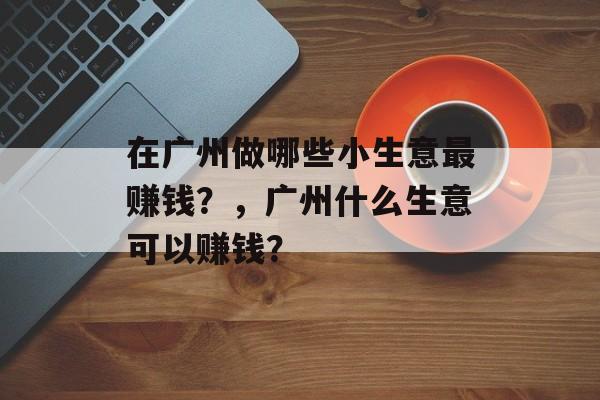 在广州做哪些小生意最赚钱?,广州什么生意可以赚钱? 在广州做哪些小生意最赚钱?,广州什么生意可以赚钱?