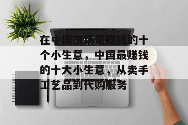 在中国市场最赚钱的十个小生意,中国最赚钱的十大小生意,从卖手工艺品到代购服务 在中国市场最赚钱的十个小生意,中国最赚钱的十大小生意,从卖手工艺品到代购服务