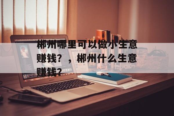 郴州哪里可以做小生意赚钱?,郴州什么生意赚钱? 郴州哪里可以做小生意赚钱?,郴州什么生意赚钱?