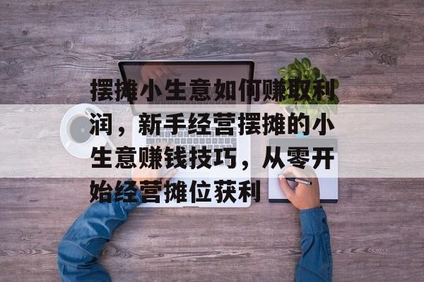 摆摊小生意如何赚取利润,新手经营摆摊的小生意赚钱技巧,从零开始经营摊位获利 摆摊小生意如何赚取利润,新手经营摆摊的小生意赚钱技巧,从零开始经营摊位获利