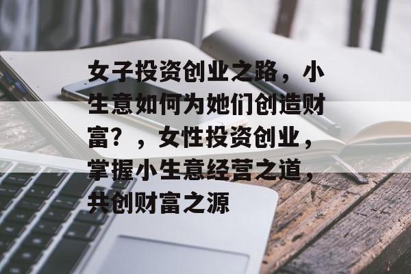 女子投资创业之路,小生意如何为她们创造财富?,女性投资创业,掌握小生意经营之道,共创财富之源 女子投资创业之路,小生意如何为她们创造财富?,女性投资创业,掌握小生意经营之道,共创财富之源