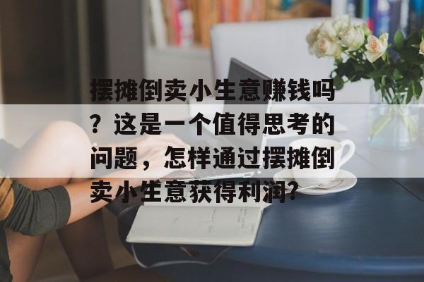 摆摊倒卖小生意赚钱吗?这是一个值得思考的问题,怎样通过摆摊倒卖小生意获得利润? 摆摊倒卖小生意赚钱吗?这是一个值得思考的问题,怎样通过摆摊倒卖小生意获得利润?