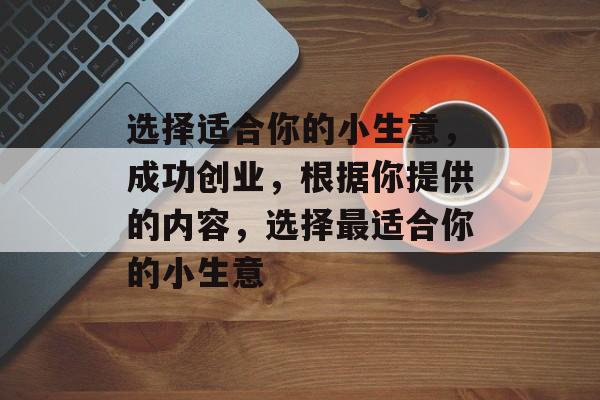 选择适合你的小生意,成功创业,根据你提供的内容,选择最适合你的小生意 选择适合你的小生意,成功创业,根据你提供的内容,选择最适合你的小生意
