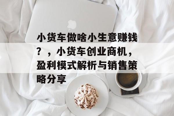 小货车做啥小生意赚钱?,小货车创业商机,盈利模式解析与销售策略分享 小货车做啥小生意赚钱?,小货车创业商机,盈利模式解析与销售策略分享
