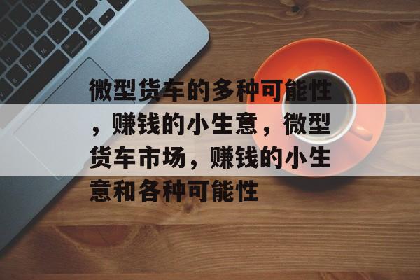 微型货车的多种可能性,赚钱的小生意,微型货车市场,赚钱的小生意和各种可能性 微型货车的多种可能性,赚钱的小生意,微型货车市场,赚钱的小生意和各种可能性