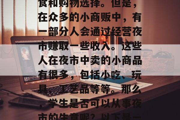 夜市在每个城市的角落都分布着,它们不仅丰富了城市的夜生活,也为市民提供了丰富的美食和购物选择。但是,在众多的小商贩中,有一部分人会通过经营夜市赚取一些收入。这些人在夜市中卖的小商品有很多,包括小吃、玩具、工艺品等等。那么,学生是否可以从事夜市的生意呢?以下是一些关于这个问题的答案。,学生能否从事夜市生意?这取决于当地法律法规和学校规定 夜市在每个城市的角落都分布着,它们不仅丰富了城市的夜生活,也为市民提供了丰富的美食和购物选择。但是,在众多的小商贩中,有一部分人会通过经营夜市赚取一些收入。这些人在夜市中卖的小商品有很多,包括小吃、玩具、工艺品等等。那么,学生是否可以从事夜市的生意呢?以下是一些关于这个问题的答案。,学生能否从事夜市生意?这取决于当地法律法规和学校规定