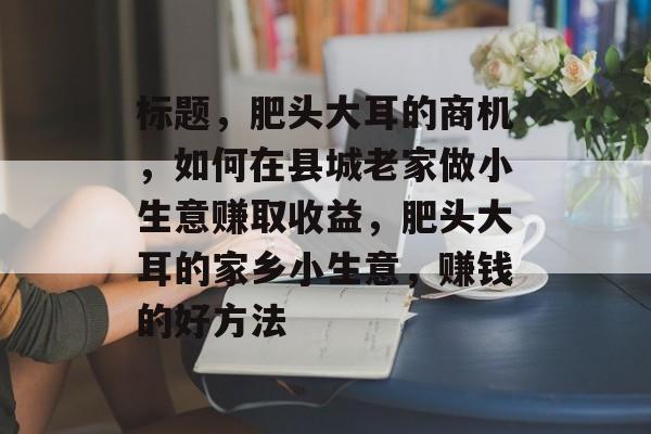 标题，肥头大耳的商机，如何在县城老家做小生意赚取收益，肥头大耳的家乡小生意，赚钱的好方法