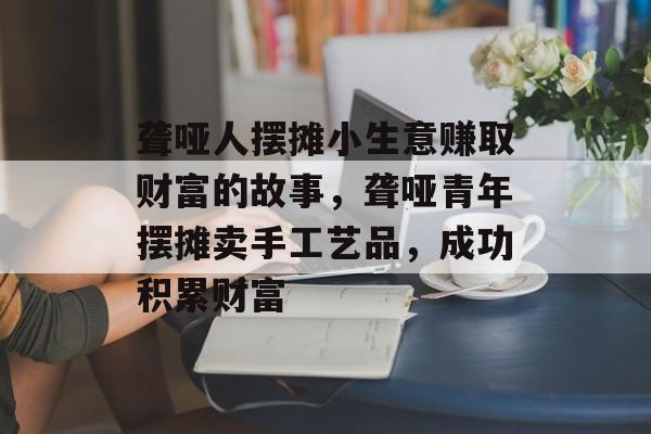 聋哑人摆摊小生意赚取财富的故事,聋哑青年摆摊卖手工艺品,成功积累财富 聋哑人摆摊小生意赚取财富的故事,聋哑青年摆摊卖手工艺品,成功积累财富