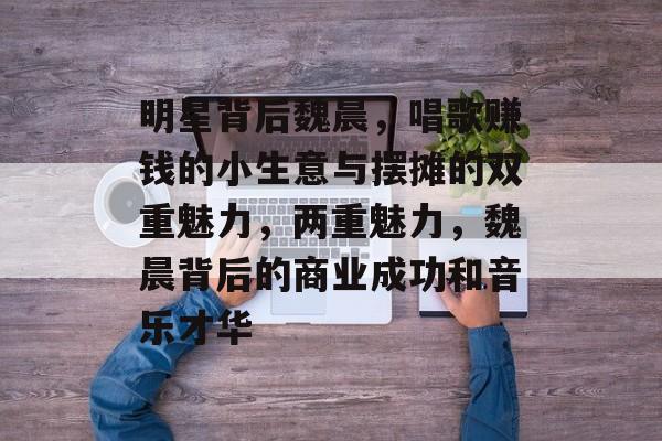 明星背后魏晨,唱歌赚钱的小生意与摆摊的双重魅力,两重魅力,魏晨背后的商业成功和音乐才华 明星背后魏晨,唱歌赚钱的小生意与摆摊的双重魅力,两重魅力,魏晨背后的商业成功和音乐才华
