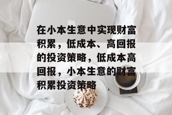 在小本生意中实现财富积累,低成本、高回报的投资策略,低成本高回报,小本生意的财富积累投资策略 在小本生意中实现财富积累,低成本、高回报的投资策略,低成本高回报,小本生意的财富积累投资策略