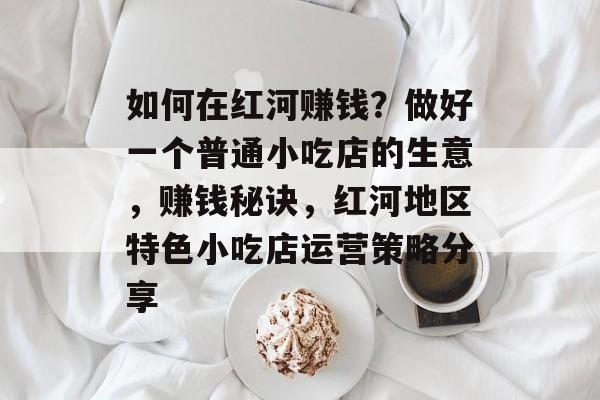 如何在红河赚钱?做好一个普通小吃店的生意,赚钱秘诀,红河地区特色小吃店运营策略分享 如何在红河赚钱?做好一个普通小吃店的生意,赚钱秘诀,红河地区特色小吃店运营策略分享