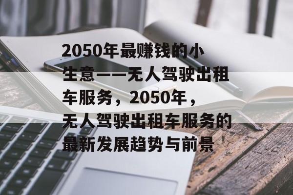 2050年最赚钱的小生意——无人驾驶出租车服务,2050年,无人驾驶出租车服务的最新发展趋势与前景 2050年最赚钱的小生意——无人驾驶出租车服务,2050年,无人驾驶出租车服务的最新发展趋势与前景