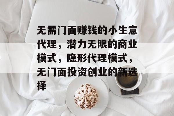 无需门面赚钱的小生意代理,潜力无限的商业模式,隐形代理模式,无门面投资创业的新选择 无需门面赚钱的小生意代理,潜力无限的商业模式,隐形代理模式,无门面投资创业的新选择