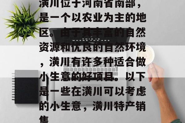 潢川位于河南省南部,是一个以农业为主的地区。由于其丰富的自然资源和优良的自然环境,潢川有许多种适合做小生意的好项目。以下是一些在潢川可以考虑的小生意,潢川特产销售 潢川位于河南省南部,是一个以农业为主的地区。由于其丰富的自然资源和优良的自然环境,潢川有许多种适合做小生意的好项目。以下是一些在潢川可以考虑的小生意,潢川特产销售