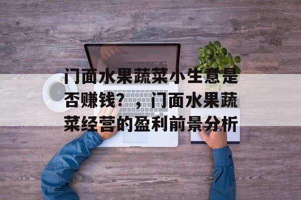 门面水果蔬菜小生意是否赚钱?,门面水果蔬菜经营的盈利前景分析 门面水果蔬菜小生意是否赚钱?,门面水果蔬菜经营的盈利前景分析
