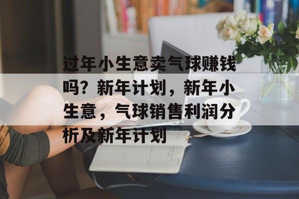 过年小生意卖气球赚钱吗?新年计划,新年小生意,气球销售利润分析及新年计划 过年小生意卖气球赚钱吗?新年计划,新年小生意,气球销售利润分析及新年计划