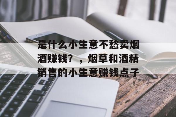 是什么小生意不愁卖烟酒赚钱?,烟草和酒精销售的小生意赚钱点子 是什么小生意不愁卖烟酒赚钱?,烟草和酒精销售的小生意赚钱点子