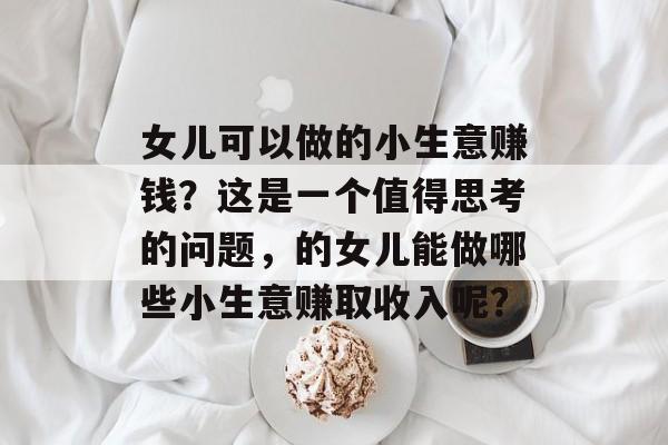女儿可以做的小生意赚钱?这是一个值得思考的问题,的女儿能做哪些小生意赚取收入呢? 女儿可以做的小生意赚钱?这是一个值得思考的问题,的女儿能做哪些小生意赚取收入呢?