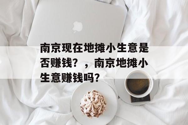 南京现在地摊小生意是否赚钱?,南京地摊小生意赚钱吗? 南京现在地摊小生意是否赚钱?,南京地摊小生意赚钱吗?