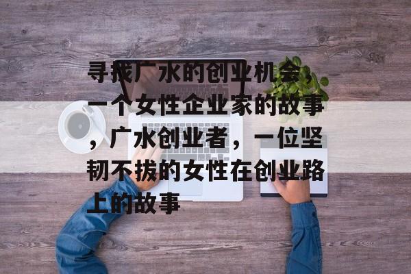 寻找广水的创业机会,一个女性企业家的故事,广水创业者,一位坚韧不拔的女性在创业路上的故事 寻找广水的创业机会,一个女性企业家的故事,广水创业者,一位坚韧不拔的女性在创业路上的故事