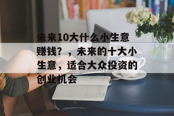 未来10大什么小生意赚钱？，未来的十大小生意，适合大众投资的创业机会