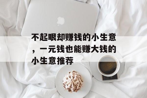 不起眼却赚钱的小生意,一元钱也能赚大钱的小生意推荐 不起眼却赚钱的小生意,一元钱也能赚大钱的小生意推荐