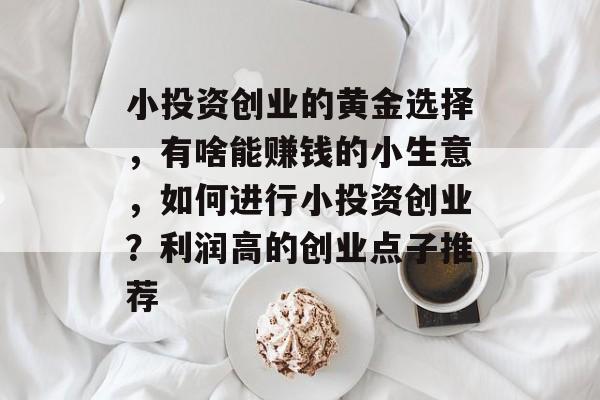 小投资创业的黄金选择,有啥能赚钱的小生意,如何进行小投资创业?利润高的创业点子推荐 小投资创业的黄金选择,有啥能赚钱的小生意,如何进行小投资创业?利润高的创业点子推荐