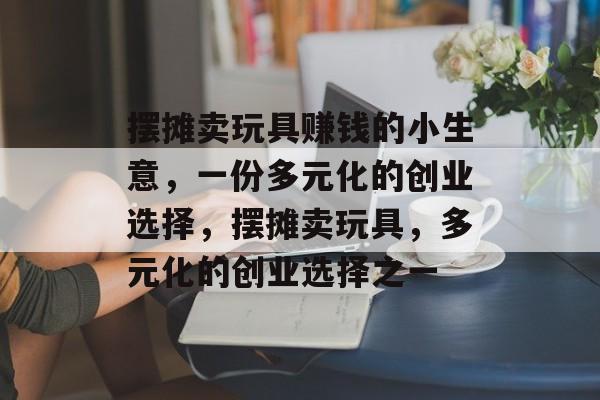 摆摊卖玩具赚钱的小生意,一份多元化的创业选择,摆摊卖玩具,多元化的创业选择之一 摆摊卖玩具赚钱的小生意,一份多元化的创业选择,摆摊卖玩具,多元化的创业选择之一