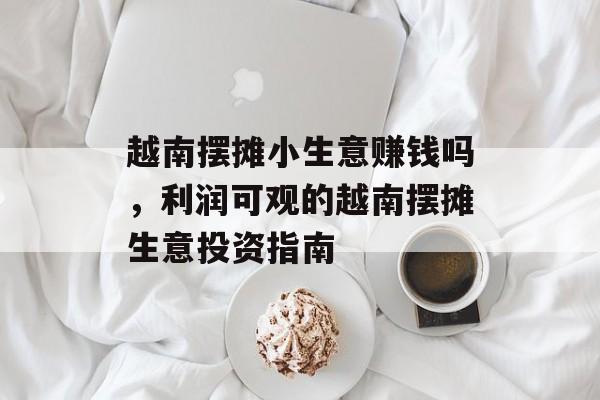 越南摆摊小生意赚钱吗,利润可观的越南摆摊生意投资指南 越南摆摊小生意赚钱吗,利润可观的越南摆摊生意投资指南