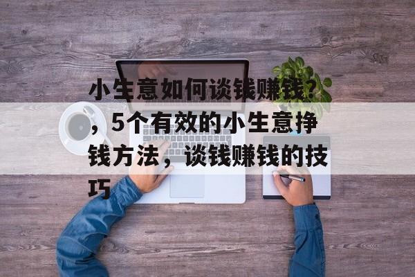 小生意如何谈钱赚钱?,5个有效的小生意挣钱方法,谈钱赚钱的技巧 小生意如何谈钱赚钱?,5个有效的小生意挣钱方法,谈钱赚钱的技巧