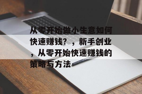 从零开始做小生意如何快速赚钱?,新手创业,从零开始快速赚钱的策略与方法 从零开始做小生意如何快速赚钱?,新手创业,从零开始快速赚钱的策略与方法
