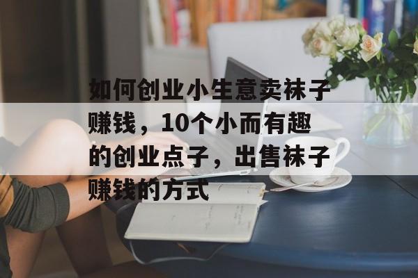 如何创业小生意卖袜子赚钱,10个小而有趣的创业点子,出售袜子赚钱的方式 如何创业小生意卖袜子赚钱,10个小而有趣的创业点子,出售袜子赚钱的方式
