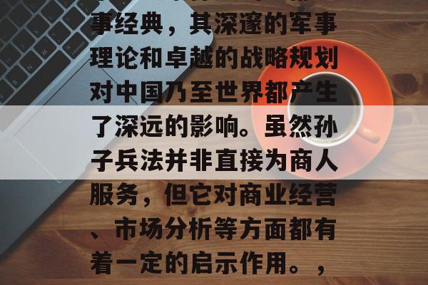 孙子兵法是中国古代军事思想家孙武的一部军事经典,其深邃的军事理论和卓越的战略规划对中国乃至世界都产生了深远的影响。虽然孙子兵法并非直接为商人服务,但它对商业经营、市场分析等方面都有着一定的启示作用。,孙子兵法,一部揭示商业成功智慧的经典 孙子兵法是中国古代军事思想家孙武的一部军事经典,其深邃的军事理论和卓越的战略规划对中国乃至世界都产生了深远的影响。虽然孙子兵法并非直接为商人服务,但它对商业经营、市场分析等方面都有着一定的启示作用。,孙子兵法,一部揭示商业成功智慧的经典