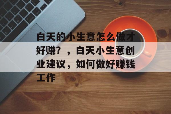 白天的小生意怎么做才好赚?,白天小生意创业建议,如何做好赚钱工作 白天的小生意怎么做才好赚?,白天小生意创业建议,如何做好赚钱工作
