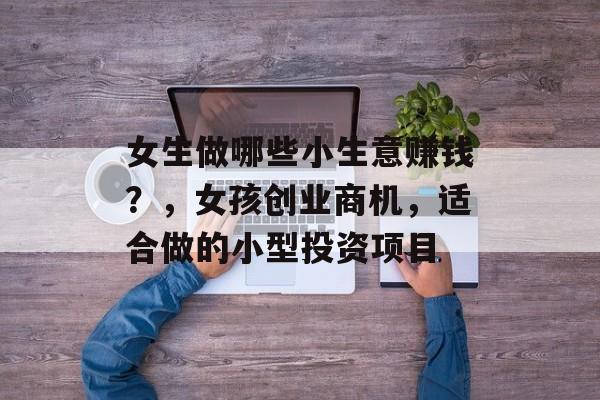 女生做哪些小生意赚钱?,女孩创业商机,适合做的小型投资项目 女生做哪些小生意赚钱?,女孩创业商机,适合做的小型投资项目